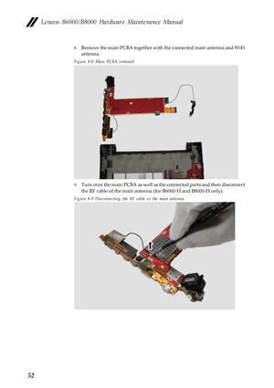 Page 56Lenovo B6000/B8000 Hardware Maintenance Manual
52
8.Remove the main PCBA together with the connected main antenna and WiFi 
antenna.
Figure 8-8 Main PCBA removed
9.Turn over the main PCBA as well as the connected parts and then disconnect 
the RF cable of the main antenna (for B6000-H and B8000-H only).
Figure 8-9 Disconnecting the RF cable of the main antenna 