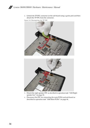 Page 60Lenovo B6000/B8000 Hardware Maintenance Manual
56
2.Unlock the TP FPC connector on the sub board using a guitar pick and then 
detach the TP FPC from the connector.
Figure 9-2 Disconnecting the TP FPC
3.Detach the right speaker FPC as decribed in operation task “1020 Right 
speaker box” on page 32.
4.Disconnect the FPC for connecting the main PCBA and sub board as 
described in operation task “1080 Main PCBA” on page 46. 