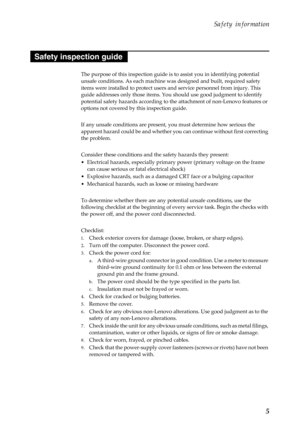 Page 9Safety information
5
The purpose of this inspection guide is to assist you in identifying potential 
unsafe conditions. As each machine was designed and built, required safety 
items were installed to protect users and service personnel from injury. This 
guide addresses only those items. You should use good judgment to identify 
potential safety hazards according to the attachment of non-Lenovo features or 
options not covered by this inspection guide.
If any unsafe conditions are present, you must...