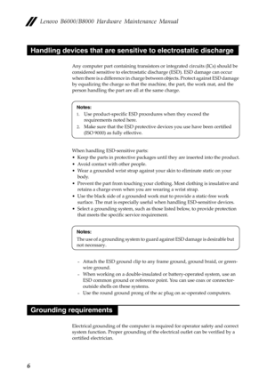 Page 10Lenovo B6000/B8000 Hardware Maintenance Manual
6
Any computer part containing transistors or integrated circuits (ICs) should be 
considered sensitive to electrostatic discharge (ESD). ESD damage can occur 
when there is a difference in charge between objects. Protect against ESD damage 
by equalizing the charge so that the machine, the part, the work mat, and the 
person handling the part are all at the same charge.
When handling ESD-sensitive parts:
• Keep the parts in protective packages until they...