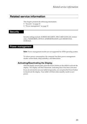 Page 27Related service information
23
This chapter presents the following information:
“Security” on page 23
“Power management” on page 23
Security settings include: SCREEN SECURITY, SIM CARD LOCK (3G version 
only), PASSWORDS, DEVICE ADMINISTRATION and CREDENTIAL 
STORAGE.
Note: Power management modes are not supported for APM operating system.
To reduce power consumption, the computer has three power management 
modes: screen blank, sleep (standby), and hibernation.
Activating/Deactivating the Display
With...