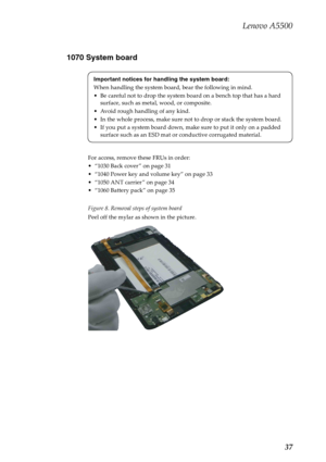 Page 41Lenovo A5500
37 1070 System board
For access, remove these FRUs in order:
“1030 Back cover ” on page 31
“1040 Power key and volume key” on page 33
“1050 ANT carrier ” on page 34
“1060 Battery pack” on page 35
Figure 8. Removal steps of system board
Peel off the mylar as shown in the picture.Important notices for handling the system board:
When handling the system board, bear the following in mind.
Be careful not to drop the system board on a bench top that has a hard 
surface, such as metal, wood, or...