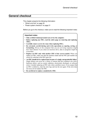 Page 2319
General checkout 
General checkout 
This chapter presents the following information:
• “What to do first” on page 20
• “Power system checkout” on page 21
Before you go to the checkout, make sure to read the following important\
 notes:
Important notes:
•	 Only	certified	trained	personnel	can	service	the	computer.
•	 Before
	replacing	any	FRU,	read	the	entire	page	on	removing	and	replacing	FRUs.
•	 Car

efully
	r
 emove
	scr
 ews
	for	r
 euse
	when	r
 eplacing
	FRUs.
•

	 Be
	ex
 tremely
	ca
 reful...