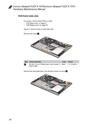 Page 3834
Lenovo ideapad FLEX 5-1470/Lenovo ideapad FLEX 5-1570 
Hardware Maintenance Manual
1030 Solid state disk
For access, remove these FRUs in order:
• “1010 Base cover” on page 31• “1020 Battery pack ” on page 33
Figure 3. Removal steps of solid state disk 
Remove the screw 
1.
1
Step Screw (quantity) ColorTorque
1M1.98 x 3.0 mm, Phillips-head, nylok-coated (1)
SSD TO MB Black
1.0-1.5 kgf*cm
Remove the solid state disk in the direction shown by arrow 2.
2 