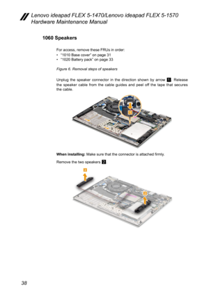 Page 4238
Lenovo ideapad FLEX 5-1470/Lenovo ideapad FLEX 5-1570 
Hardware Maintenance Manual
1060 Speakers
For access, remove these FRUs in order:
• “1010 Base cover” on page 31• “1020 Battery pack ” on page 33
Figure 6. Removal steps of speakers
Unplug the speaker connector in the direction shown by arrow 
1. Release 
the speaker cable from the cable guides and peel off the tape that secures 
the cable.
1
When installing:  Make sure that the connector is attached firmly. 
Remove the two speakers 
2. 
2
2 