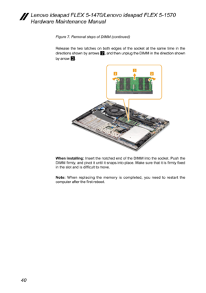 Page 4440
Lenovo ideapad FLEX 5-1470/Lenovo ideapad FLEX 5-1570 
Hardware Maintenance Manual
Figure 7. Removal steps of DIMM (continued)
Release the two latches on both edges of the socket at the same time in the 
directions shown by arrows 
2, and then unplug the DIMM in the direction shown 
by arrow 
3. 
223
When installing: Insert the notched end of the DIMM into the socket. Push the 
DIMM firmly, and pivot it until it snaps into place. Make sure that it is firmly fixed 
in the slot and is difficult to...