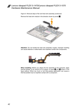 Page 4642
Lenovo ideapad FLEX 5-1470/Lenovo ideapad FLEX 5-1570 
Hardware Maintenance Manual
Figure 8. Removal steps of fan and heat sink assembly (continued)
Remove the heat sink module in the direction shown by arrow 
2.
2
Attention: Do not handle the heat sink assembly roughly. Improper handling 
can cause distortion or deformation and imperfect contact with component\
s.
ab
When installing:  Before you attach the fan assembly to the computer, apply 
thermal grease, at an amount of 0.2 grams, to parts a and...