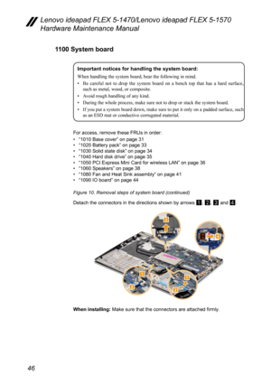 Page 5046
Lenovo ideapad FLEX 5-1470/Lenovo ideapad FLEX 5-1570 
Hardware Maintenance Manual
1100 System board
Important notices for handling the system board:
When	handling	the	system	board,	bear	the	following	in	mind.
•	 Be
	ca
 reful
	no
 t
	to	dr
 op
	th
 e
	syst
 em
	bo
 ard
	on	a	be
 nch
	to
 p
	th
 at
	ha
 s
	a	ha
 rd
	sur
 face,
	such	as	metal,	wood,	or	composite.
•	

Avoid
	rough	handling	of	any	kind.
•	

During
	the	whole	process,	make	sure	not	to	drop	or	stack	the	system	board.
•	

If
	you	put	a...