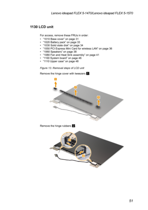 Page 5551
Lenovo ideapad FLEX 5-1470/Lenovo ideapad FLEX 5-1570
1130 LCD unit
For access, remove these FRUs in order:
• “1010 Base cover” on page 31• “1020 Battery pack” on page 33• “1030 Solid state disk ” on page 34• “1050 PCI Express Mini Card for wireless LAN ” on page 36• “1060 Speakers” on page 38• “1080 Fan and Heat Sink assembly ” on page 41• “1100 System board” on page 46• “1110 Upper case” on page 48
Figure 13. Removal steps of LCD unit
Remove the hinge cover with tweezers 
1.
1
1
1
Remove the hinge...