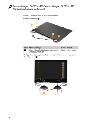 Page 5652
Lenovo ideapad FLEX 5-1470/Lenovo ideapad FLEX 5-1570 
Hardware Maintenance Manual
Figure 13. Removal steps of LCD unit (continued)
Remove the screws 
3.
3
3
33
StepScrew (quantity) ColorTorque
3M2.0 × 2.5 mm, Phillips-head, nylok-coated (4)
LCD BEZELTO COVER Black
1.0-1.5 kgf*cm
Gently pull out the two pieces of adhesive tape with tweezers in the dir\
ection 
shown by arrows 
4.
44 