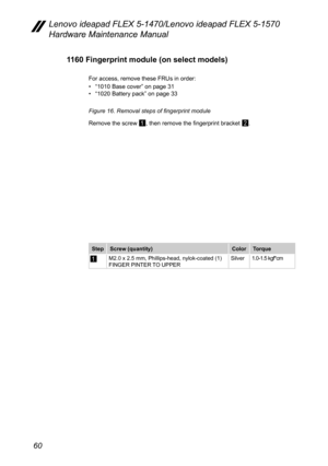 Page 6460
Lenovo ideapad FLEX 5-1470/Lenovo ideapad FLEX 5-1570 
Hardware Maintenance Manual
1160 Fingerprint module (on select models)
For access, remove these FRUs in order:
• “1010 Base cover” on page 31• “1020 Battery pack” on page 33
Figure 16. Removal steps of fingerprint module
Remove the screw 
1, then remove the fingerprint bracket 2. 
Step Screw (quantity) ColorTorque
1M2.0 x 2.5 mm, Phillips-head, nylok-coated (1) 
FINGER PINTER TO UPPER Silver
1.0-1.5 kgf*cm 