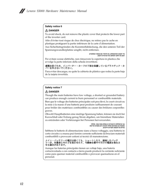 Page 16 Lenovo S5000 Hardware Maintenance Manual
12
Safety notice 6
DANGER
To avoid shock, do not remove the plas tic cover that protects the lower part 
of the inverter card.
Afin d’éviter tout risque de choc él ectrique, ne retirez pas le cache en 
plastique protégeant la partie infé rieure de la carte d’alimentation.
Aus Sicherheitsgründen di e Kunststoffabdeckung, die den unteren Teil der 
Spannungswandlerplatine umgibt, nicht entfernen.
Per evitare scosse elettriche, non rimuo vere la copertura in plastica...