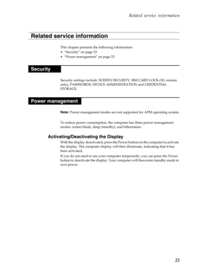 Page 27 Related service information
23
This chapter presents the following information:
• “Security” on page 23
• “Power management” on page 23
Security settings include: SCREEN SECURITY, SIM CARD LOCK (3G version 
only), PASSWORDS, DEVICE ADMINISTRATION and CREDENTIAL 
STORAGE.
Note:  Power management modes are not su pported for APM operating system.
To reduce power consumption, the co mputer has three power management 
modes: screen blank, sleep  (standby), and hibernation.
Activating/Deactivating the...