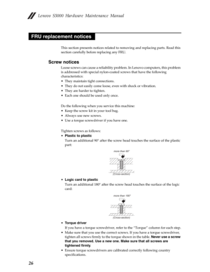 Page 30 Lenovo S5000 Hardware Maintenance Manual
26
This section presents notices related to removing and replacing parts. Read this 
section carefully before replacing any FRU.
Screw notices
Loose screws can cause a reliability proble m. In Lenovo computers, this problem 
is addressed with special nylon-coat ed screws that have the following 
characteristics:
• They maintain tight connections.
• They do not easily come loose, even with shock or vibration.
• They are harder to tighten.
• Each one should be used...