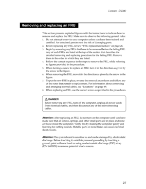 Page 31 Lenovo S5000
27
This section presents exploded figures with the instructions to indicate how to 
remove and replace the FRU. Make sure to observe the following general rules:
1. Do not attempt to service any comput er unless you have been trained and 
certified. An untrai ned person runs the risk of damaging parts.
2. Before replacing any FRU, review “FRU replacement notices” on page 26.
3. Begin by removing any FRUs that have  to be removed before the failing FRU. 
Any of such FRUs are listed at the...