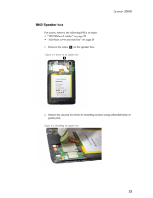 Page 37 Lenovo S5000
33
1040 Speaker box
For access, remove the following FRUs in order:
• “1010 SIM card holder ” on page 28
• “1020 Rear cover and side key” on page 29
1.
Remove the screw   on the speaker box.
 Figure 4-1. Screw on the speaker box
2.Detach the speaker box from its mounting surface using a thin flat blade or 
guitar pick.
Figure 4-2. Detaching the speaker box
a   