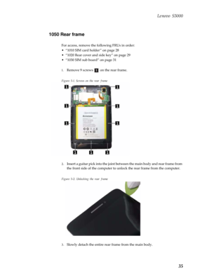 Page 39 Lenovo S5000
35
1050 Rear frame
For access, remove the following FRUs in order:
• “1010 SIM card holder ” on page 28
• “1020 Rear cover and side key” on page 29
• “1030 SIM sub board” on page 31
1.
Remove 9 screws   on the rear frame.
Figure 5-1. Screws on the rear frame
2.Insert a guitar pick into the joint between the main body and rear frame from 
the front side of the comp uter to unlock the rear frame from the computer.
Figure 5-2. Unlocking the rear frame
3.Slowly detach the entire rear frame from...