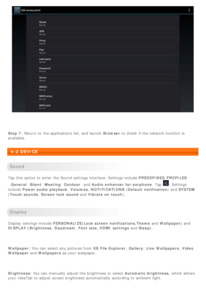 Page 22 
Step 7: Return  to  the applications  list, and launch   Browser to  check  if the network function is
available.
 
4-2 DEVICE
 
Sound
Tap this option to  enter  the Sound settings interface. Settings include  PREDEFINED PROFILES
General SilentMeeting Outdoor and Audio  enhancer  for earphone .  Tap 
Settings
include  Power audio playback Volumes,  NOTIFICATIONS ( Default notification) and SYSTEM
( Touch sounds , Screen lock  sound and Vibrate  on touch ).
 
Display
Display  settings include...