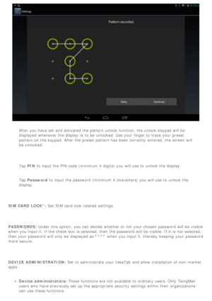 Page 25After you have set  and activated the pattern unlock function, the unlock keypad will be
displayed  whenever the display  is  to  be  unlocked. Use your finger to  trace your preset
pattern on the keypad. After the preset  pattern has been  correctly  entered,  the screen  will
be  unlocked.
  Tap PIN to  input the PIN code (minimum 4 digits)  you will use to  unlock the display.
Tap  Password  to  input the password (minimum 4 characters) you will use to  unlock the
display.
 
SIM CARD LOCK*: Set SIM...