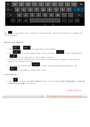 Page 10 
Tap
on the bottom bar  to  hide the virtual keyboard. Tap the text input box to  display  the
virtual keyboard.
 
Switch  Input Method
Tap/to  toggle letters and numbers.
Tapto  enter  a capital  letter. Or tap and hold  until it changes into
to  turn  caps lock on. Tap it again  to  unlock.
To  input a symbol, tap and hold the key until a blue pop-up box appears, then drag your
finger to  the symbol  you want.
In number input mode,  tapto  input symbols and special characters. Tap
to  go  back to...