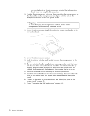 Page 102cover and place it on the microprocessor socket of the failing system 
board when you complete this procedure. 
13.   
 Holding the microprocessor with your fingers, position the microprocessor so 
that the notches on the microprocessor are aligned with the tabs in the 
microprocessor socket on the new system board. 
 
 
Important 
To avoid damaging the microprocessor contacts, do not tilt the 
microprocessor when installing it into the socket.
14.   
 Lower the microprocessor straight down into the...