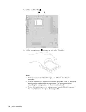 Page 10411 .   
 Lift the small handle 1. 
 
 
   
12. 
 
 Lift the microprocessor 2 straight up and out of the socket. 
 
 
 
Notes:   
a. 
 
 Your microprocessor and socket might look different than the one 
illustrated. 
b. 
 
 Note the orientation of the microprocessor in the socket. Look for the small 
triangle on one corner of the microprocessor. This is important when 
reinstalling the microprocessor on the new system board. 
c. 
 
 Do not drop anything onto the microprocessor socket while it is...