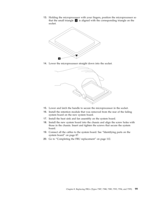 Page 10513.   
 Holding the microprocessor with your fingers, position the microprocessor so 
that the small triangle 1 is aligned with the corresponding triangle on the 
socket. 
 
 
   
14. 
 
 Lower the microprocessor straight down into the socket.
 
 
   
15. 
 
 Lower and latch the handle to secure the microprocessor in the socket. 
16. 
 
 Install the retention module that was removed from the rear of the failing 
system board on the new system board. 
17. 
 
 Install the heat sink and fan assembly on...