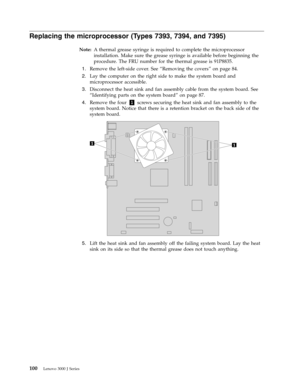 Page 106Replacing the microprocessor (Types 7393, 7394, and 7395) 
Note:   A thermal grease syringe is required to complete the microprocessor 
installation. Make sure the grease syringe is available before beginning the 
procedure. The FRU number for the thermal grease is 91P8835. 
 
1.   
 Remove the left-side cover. See “Removing the covers” on page 84. 
 
2.   
 Lay the computer on the right side to make the system board and 
microprocessor accessible. 
 
3.   
 Disconnect the heat sink and fan assembly...