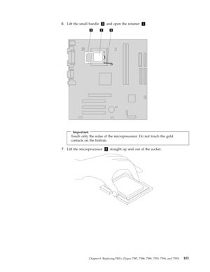 Page 1076.   
 Lift the small handle 3 and open the retainer 1. 
 
 
 
 
 
Important 
Touch only the sides of the microprocessor. Do not touch the gold 
contacts on the bottom.
 7.   
 Lift the microprocessor 2 straight up and out of the socket. 
 
 
 
 
Chapter 8. Replacing FRUs (Types 7387, 7388, 7389, 7393, 7394, and 7395) 101 