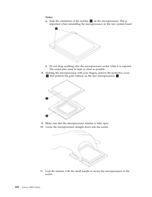 Page 108Notes:   
a. 
 
 Note the orientation of the notches 1 on the microprocessor. This is 
important when reinstalling the microprocessor on the new system board. 
 
 
   
b. 
 
 Do not drop anything onto the microprocessor socket while it is exposed. 
The socket pins must be kept as clean as possible.
 8. 
 
 Holding the microprocessor with your fingers, remove the protective cover 
2 that protects the gold contacts on the new microprocessor 1 .
 
 
   
 
9.   
 Make sure that the microprocessor...