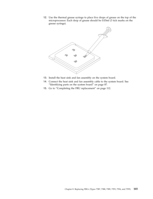 Page 10912.   
 Use the thermal grease syringe to place five drops of grease on the top of the 
microprocessor. Each drop of grease should be 0.03ml (3 tick marks on the 
grease syringe).
 
 
   
13. 
 
 Install the heat sink and fan assembly on the system board. 
14. 
 
 Connect the heat sink and fan assembly cable to the system board. See 
“Identifying parts on the system board” on page 87. 
15. 
 
 Go to “Completing the FRU replacement” on page 112.
 
 
Chapter 8. Replacing FRUs (Types 7387, 7388, 7389, 7393,...