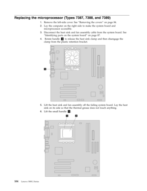 Page 110Replacing the microprocessor (Types 7387, 7388, and 7389) 
 
1.   
 Remove the left-side cover. See “Removing the covers” on page 84. 
 
2.   
 Lay the computer on the right side to make the system board and 
microprocessor accessible. 
 
3.   
 Disconnect the heat sink and fan assembly cable from the system board. See 
“Identifying parts on the system board” on page 87. 
 
4.   
 
 Rotate handle 1 to release the heat sink clamp and then disengage the 
clamp from the plastic retention bracket....