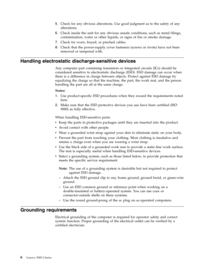 Page 125.   
 Check for any obvious alterations. Use good judgment as to the safety of any 
alterations. 
6. 
 
 Check inside the unit for any obvious unsafe conditions, such as metal filings, 
contamination, water or other liquids, or signs of fire or smoke damage. 
7. 
 
 Check for worn, frayed, or pinched cables. 
8. 
 
 Check that the power-supply cover fasteners (screws or rivets) have not been 
removed or tampered with.
Handling electrostatic discharge-sensitive devices 
Any computer part containing...