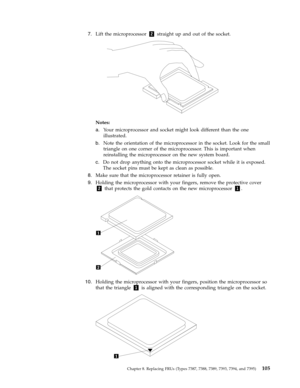 Page 1117.   
 Lift the microprocessor 2 straight up and out of the socket. 
 
 
 
Notes:   
a. 
 
 Your microprocessor and socket might look different than the one 
illustrated. 
b. 
 
 Note the orientation of the microprocessor in the socket. Look for the small 
triangle on one corner of the microprocessor. This is important when 
reinstalling the microprocessor on the new system board. 
c. 
 
 Do not drop anything onto the microprocessor socket while it is exposed. 
The socket pins must be kept as clean as...