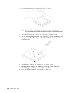 Page 11211 .   
 Lower the microprocessor straight down into the socket.
 
 
 
Note:   Install the black protective cover that was removed from the new 
microprocessor onto the defective microprocessor after the installation is 
complete. 
12. 
 
 Lower the small handle to secure the microprocessor in the socket. 
13. 
 
 Use the thermal grease syringe to place five drops of grease on the top of the 
microprocessor. Each drop of grease should be 0.03ml (3 tick marks on the 
grease syringe).
 
 
   
14....