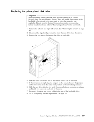 Page 113Replacing the primary hard disk drive 
 
Important 
When you install a new hard disk drive, you also need a set of Product 
Recovery discs. The set of Product Recovery discs will enable the contents of the 
hard disk to be restored to the same state as when the computer was 
originally shipped from the factory. For more information on recovering 
factory-installed software, refer to “Recovering software” in the User Guide.
1. 
 
 Remove the left-side and right-side covers. See “Removing the covers” on...