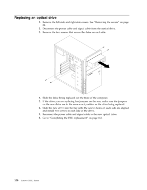 Page 114Replacing an optical drive 
1.   
 Remove the left-side and right-side covers. See “Removing the covers” on page 
84. 
2. 
 
 Disconnect the power cable and signal cable from the optical drive. 
3. 
 
 Remove the two screws that secure the drive on each side. 
 
 
   
4. 
 
 Slide the drive being replaced out the front of the computer. 
5. 
 
 If the drive you are replacing has jumpers on the rear, make sure the jumpers 
on the new drive are in the same exact position as the drive being replaced. 
6....