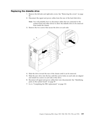 Page 115Replacing the diskette drive 
1.   
 Remove the left-side and right-side covers. See “Removing the covers” on page 
84. 
2. 
 
 Disconnect the signal and power cables from the rear of the hard disk drive. 
Note: 
 Yo u will probably have to disconnect cables that are connected to the 
system board and other drives to allow the diskette drive to be removed 
from inside the chassis. 
3. 
 
 Remove the two screws that secure the drive on each side. 
 
 
   
4. 
 
 Slide the drive toward the rear of the...