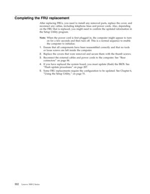 Page 118Completing the FRU replacement 
After replacing FRUs, you need to install any removed parts, replace the cover, and 
reconnect any cables, including telephone lines and power cords. Also, depending 
on the FRU that is replaced, you might need to confirm the updated information in 
the Setup Utility program. 
Note:   When the power cord is first plugged in, the computer might appear to turn 
on for a few seconds and then turn off. This is a normal sequence to enable 
the computer to initialize. 
1....