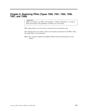 Page 119Chapter 9. Replacing FRUs (Types 7390, 7391, 7392, 7396, 
7397, and 7398) 
 
Important 
Before you replace any FRU, read Chapter 2, “Safety information,” on page 3. 
These precautions and guidelines will help you work safely.
 FRU replacements are to be done by trained service technicians only. 
This chapter does not contain a remove and replace procedure for all FRUs. Only 
the major FRUs are documented. 
Note:   The computer might look slightly different than the illustrations in this 
chapter.
 
 
©...