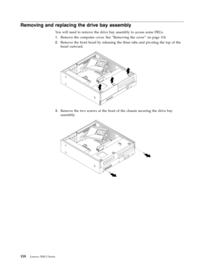 Page 124Removing and replacing the drive bay assembly 
Yo u will need to remove the drive bay assembly to access some FRUs. 
1.   
 Remove the computer cover. See “Removing the cover” on page 114. 
2. 
 
 Remove the front bezel by releasing the three tabs and pivoting the top of the 
bezel outward. 
 
 
   
3. 
 
 Remove the two screws at the front of the chassis securing the drive bay 
assembly. 
 
 
 
 
 
118 Lenovo 3000 J Series 