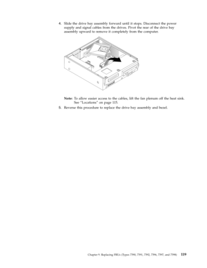 Page 1254.   
 Slide the drive bay assembly forward until it stops. Disconnect the power 
supply and signal cables from the drives. Pivot the rear of the drive bay 
assembly upward to remove it completely from the computer.
 
 
 
Note:   To allow easier access to the cables, lift the fan plenum off the heat sink. 
See “Locations” on page 115. 
5. 
 
 Reverse this procedure to replace the drive bay assembly and bezel.
 
 
Chapter 9. Replacing FRUs (Types 7390, 7391, 7392, 7396, 7397, and 7398) 119 