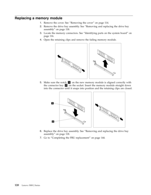 Page 126Replacing a memory module 
1.   
 Remove the cover. See “Removing the cover” on page 114. 
2. 
 
 Remove the drive bay assembly. See “Removing and replacing the drive bay 
assembly” on page 118. 
3. 
 
 Locate the memory connectors. See “Identifying parts on the system board” on 
page 116. 
4. 
 
 Open the retaining clips and remove the failing memory module. 
 
 
   
5. 
 
 Make sure the notch 1 on the new memory module is aligned correctly with 
the connector key 2 on the socket. Insert the memory...