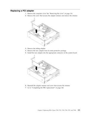 Page 127Replacing a PCI adapter 
1.   
 Remove the computer cover. See “Removing the cover” on page 114. 
2. 
 
 Remove the screw that secures the adapter retainer and remove the retainer. 
 
 
   
3. 
 
 Remove the failing adapter. 
4. 
 
 Remove the new adapter from its static-protective package. 
5. 
 
 Install the new adapter into the appropriate connector on the system board. 
 
 
   
6. 
 
 Reinstall the adapter retainer and screw that secures the retainer. 
7. 
 
 Go to “Completing the FRU replacement” on...