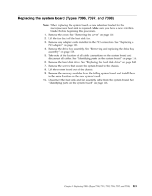 Page 131Replacing the system board (Types 7396, 7397, and 7398) 
Note:   When replacing the system board, a new retention bracket for the 
microprocessor heat sink is required. Make sure you have a new retention 
bracket before beginning this procedure. 
 
1.   
 Remove the cover. See “Removing the cover” on page 11 4 
 
2.   
 Lift the fan duct off the heat sink fan. 
 
3.   
 Remove any adapter cards installed in the PCI connectors. See “Replacing a 
PCI adapter” on page 121. 
 
4.   
 Remove the drive bay...
