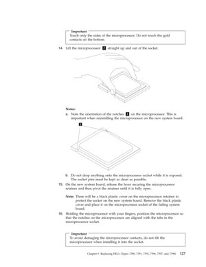 Page 133Important 
Touch only the sides of the microprocessor. Do not touch the gold 
contacts on the bottom.
14.   
 Lift the microprocessor 2 straight up and out of the socket. 
 
 
 
Notes:   
a. 
 
 Note the orientation of the notches 1 on the microprocessor. This is 
important when reinstalling the microprocessor on the new system board. 
 
 
   
b. 
 
 Do not drop anything onto the microprocessor socket while it is exposed. 
The socket pins must be kept as clean as possible.
15.
   
 On the new system...