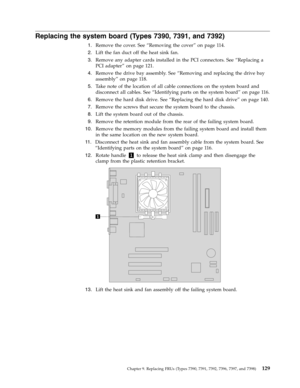 Page 135Replacing the system board (Types 7390, 7391, and 7392) 
 
1.   
 Remove the cover. See “Removing the cover” on page 114. 
 
2.   
 Lift the fan duct off the heat sink fan. 
 
3.   
 Remove any adapter cards installed in the PCI connectors. See “Replacing a 
PCI adapter” on page 121. 
 
4.   
 Remove the drive bay assembly. See “Removing and replacing the drive bay 
assembly” on page 118. 
 
5.   
 Take note of the location of all cable connections on the system board and 
disconnect all cables. See...