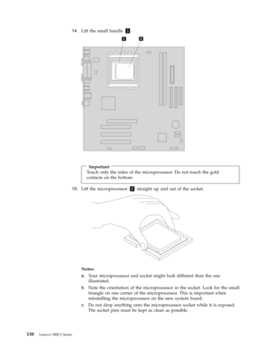 Page 13614.   
 Lift the small handle 1. 
 
 
 
 
 
Important 
Touch only the sides of the microprocessor. Do not touch the gold 
contacts on the bottom.
15.   
 Lift the microprocessor 2 straight up and out of the socket. 
 
 
 
Notes:   
a. 
 
 Your microprocessor and socket might look different than the one 
illustrated. 
b. 
 
 Note the orientation of the microprocessor in the socket. Look for the small 
triangle on one corner of the microprocessor. This is important when 
reinstalling the microprocessor...