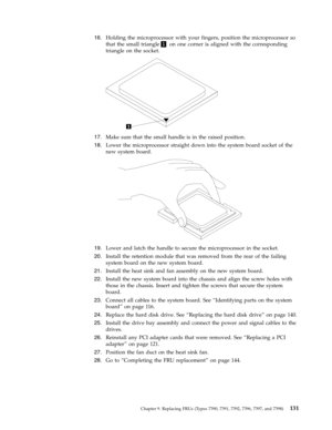 Page 13716.   
 Holding the microprocessor with your fingers, position the microprocessor so 
that the small triangle1 on one corner is aligned with the corresponding 
triangle on the socket. 
 
 
   
17. 
 
 Make sure that the small handle is in the raised position. 
18. 
 
 Lower the microprocessor straight down into the system board socket of the 
new system board. 
 
 
   
19. 
 
 Lower and latch the handle to secure the microprocessor in the socket. 
20. 
 
 Install the retention module that was removed...