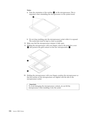 Page 140Notes:   
a. 
 
 Note the orientation of the notches 1 on the microprocessor. This is 
important when reinstalling the microprocessor on the system board. 
 
 
   
b. 
 
 Do not drop anything onto the microprocessor socket while it is exposed. 
The socket pins must be kept as clean as possible.
 8. 
 
 Make sure that the microprocessor retainer is fully open. 
 
9.   
 Holding the microprocessor with your fingers, remove the protective cover 
2 that protects the gold contacts on the new...